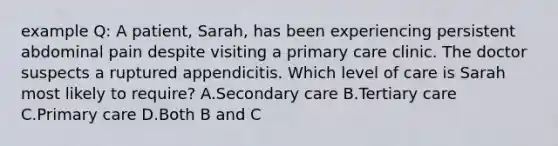 example Q: A patient, Sarah, has been experiencing persistent abdominal pain despite visiting a primary care clinic. The doctor suspects a ruptured appendicitis. Which level of care is Sarah most likely to require? A.Secondary care B.Tertiary care C.Primary care D.Both B and C