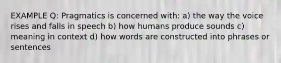 EXAMPLE Q: Pragmatics is concerned with: a) the way the voice rises and falls in speech b) how humans produce sounds c) meaning in context d) how words are constructed into phrases or sentences