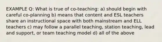 EXAMPLE Q: What is true of co-teaching: a) should begin with careful co-planning b) means that content and ESL teachers share an instructional space with both mainstream and ELL teachers c) may follow a parallel teaching, station teaching, lead and support, or team teaching model d) all of the above