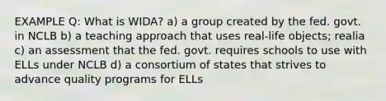 EXAMPLE Q: What is WIDA? a) a group created by the fed. govt. in NCLB b) a teaching approach that uses real-life objects; realia c) an assessment that the fed. govt. requires schools to use with ELLs under NCLB d) a consortium of states that strives to advance quality programs for ELLs