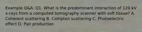 Example Q&A: Q1. What is the predominant interaction of 120 kV x-rays from a computed tomography scanner with soft tissue? A. Coherent scattering B. Compton scattering C. Photoelectric effect D. Pair production