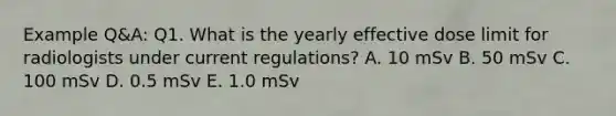 Example Q&A: Q1. What is the yearly effective dose limit for radiologists under current regulations? A. 10 mSv B. 50 mSv C. 100 mSv D. 0.5 mSv E. 1.0 mSv