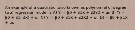 An example of a quadratic (also known as polynomial of degree two) regression model is A) Yi = β0 + β1X + β2Y2 + ui. B) Yi = β0 + β1ln(X) + ui. C) Yi = β0 + β1X + β2X2 + ui. D) = β0 + β1X + ui.