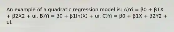 An example of a quadratic regression model is: A)Yi = β0 + β1X + β2X2 + ui. B)Yi = β0 + β1ln(X) + ui. C)Yi = β0 + β1X + β2Y2 + ui.