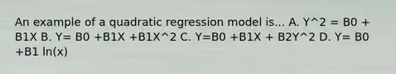 An example of a quadratic regression model is... A. Y^2 = B0 + B1X B. Y= B0 +B1X +B1X^2 C. Y=B0 +B1X + B2Y^2 D. Y= B0 +B1 ln(x)