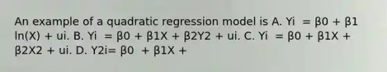 An example of a quadratic regression model is A. Yi ​ = β0​ + β1​ln(X​) ​+ ui. B. Yi ​ = β0​ + β1X​ + β2Y2 ​+ ui. C. Yi ​ = β0​ + β1X​ + β2X2 ​+ ui. D. Y2i​= β0 ​ + β1X​ +