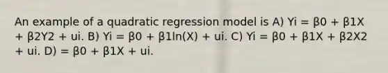 An example of a quadratic regression model is A) Yi = β0 + β1X + β2Y2 + ui. B) Yi = β0 + β1ln(X) + ui. C) Yi = β0 + β1X + β2X2 + ui. D) = β0 + β1X + ui.