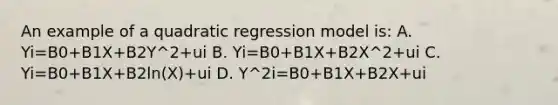 An example of a quadratic regression model is: A. Yi=B0+B1X+B2Y^2+ui B. Yi=B0+B1X+B2X^2+ui C. Yi=B0+B1X+B2ln(X)+ui D. Y^2i=B0+B1X+B2X+ui