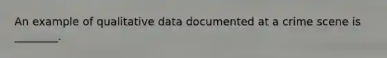 An example of qualitative data documented at a crime scene is ________.