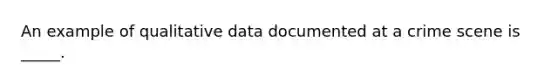 An example of qualitative data documented at a crime scene is _____.