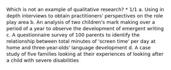 Which is not an example of qualitative research? * 1/1 a. Using in depth interviews to obtain practitioners' perspectives on the role play area b. An analysis of two children's mark making over a period of a year to observe the development of emergent writing c. A questionnaire survey of 100 parents to identify the relationship between total minutes of 'screen time' per day at home and three-year-olds' language development d. A case study of five families looking at their experiences of looking after a child with severe disabilities