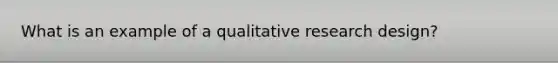 What is an example of a qualitative research design?