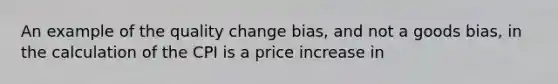 An example of the quality change bias, and not a goods bias, in the calculation of the CPI is a price increase in