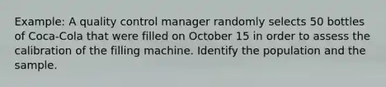 Example: A quality control manager randomly selects 50 bottles of Coca-Cola that were filled on October 15 in order to assess the calibration of the filling machine. Identify the population and the sample.