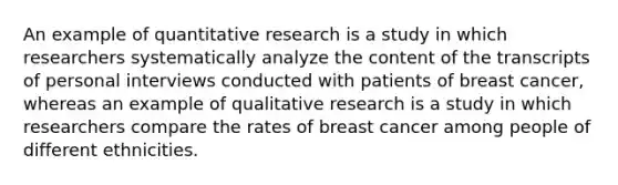 An example of quantitative research is a study in which researchers systematically analyze the content of the transcripts of personal interviews conducted with patients of breast cancer, whereas an example of qualitative research is a study in which researchers compare the rates of breast cancer among people of different ethnicities.