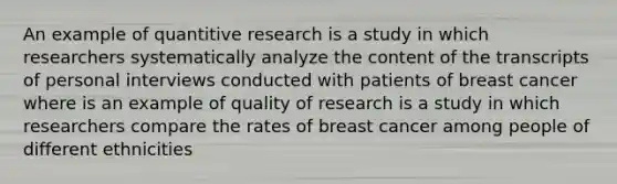 An example of quantitive research is a study in which researchers systematically analyze the content of the transcripts of personal interviews conducted with patients of breast cancer where is an example of quality of research is a study in which researchers compare the rates of breast cancer among people of different ethnicities