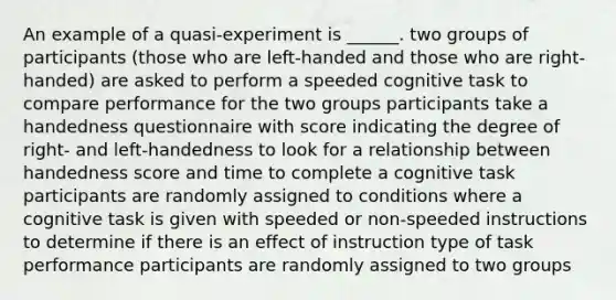 An example of a quasi-experiment is ______. two groups of participants (those who are left-handed and those who are right-handed) are asked to perform a speeded cognitive task to compare performance for the two groups participants take a handedness questionnaire with score indicating the degree of right- and left-handedness to look for a relationship between handedness score and time to complete a cognitive task participants are randomly assigned to conditions where a cognitive task is given with speeded or non-speeded instructions to determine if there is an effect of instruction type of task performance participants are randomly assigned to two groups