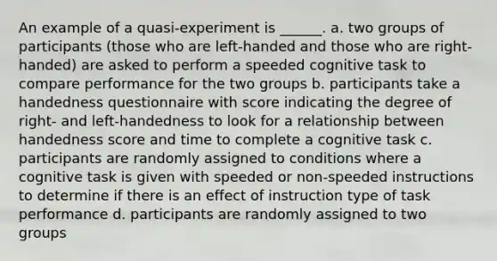 An example of a quasi-experiment is ______. a. two groups of participants (those who are left-handed and those who are right-handed) are asked to perform a speeded cognitive task to compare performance for the two groups b. participants take a handedness questionnaire with score indicating the degree of right- and left-handedness to look for a relationship between handedness score and time to complete a cognitive task c. participants are randomly assigned to conditions where a cognitive task is given with speeded or non-speeded instructions to determine if there is an effect of instruction type of task performance d. participants are randomly assigned to two groups