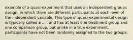 example of a quasi-experiment that uses an independent-groups design, in which there are different participants at each level of the independent variable. This type of quasi-experimental design is typically called a ..... and has at least one treatment group and one comparison group, but unlike in a true experiment, participants have not been randomly assigned to the two groups.