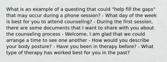 What is an example of a questing that could "help fill the gaps" that may occur during a phone session? - What day of the week is best for you to attend counseling? - During the first session, there are some documents that I want to share with you about the counseling process - Welcome, I am glad that we could arrange a time to see one another - How would you describe your body posture? - Have you been in therapy before? - What type of therapy has worked best for you in the past?