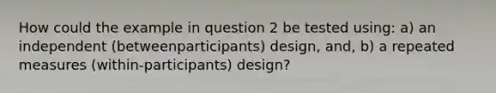 How could the example in question 2 be tested using: a) an independent (betweenparticipants) design, and, b) a repeated measures (within-participants) design?