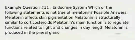 Example Question #31 : Endocrine System Which of the following statements is not true of melatonin? Possible Answers: Melatonin affects skin pigmentation Melatonin is structurally similar to corticosteroids Melatonin's main function is to regulate functions related to light and changes in day length Melatonin is produced in the pineal gland