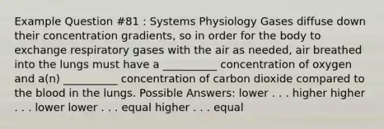 Example Question #81 : Systems Physiology Gases diffuse down their concentration gradients, so in order for the body to exchange respiratory gases with the air as needed, air breathed into the lungs must have a __________ concentration of oxygen and a(n) __________ concentration of carbon dioxide compared to <a href='https://www.questionai.com/knowledge/k7oXMfj7lk-the-blood' class='anchor-knowledge'>the blood</a> in the lungs. Possible Answers: lower . . . higher higher . . . lower lower . . . equal higher . . . equal