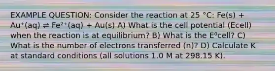 EXAMPLE QUESTION: Consider the reaction at 25 °C: Fe(s) + Au⁺(aq) ⇌ Fe²⁺(aq) + Au(s) A) What is the cell potential (Ecell) when the reaction is at equilibrium? B) What is the E⁰cell? C) What is the number of electrons transferred (n)? D) Calculate K at standard conditions (all solutions 1.0 M at 298.15 K).