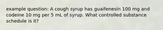 example question: A cough syrup has guaifenesin 100 mg and codeine 10 mg per 5 mL of syrup. What controlled substance schedule is it?