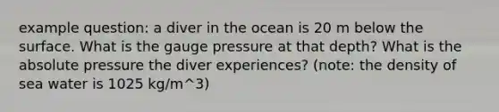 example question: a diver in the ocean is 20 m below the surface. What is the gauge pressure at that depth? What is the absolute pressure the diver experiences? (note: the density of sea water is 1025 kg/m^3)