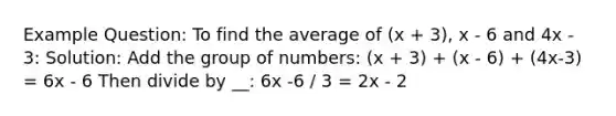 Example Question: To find the average of (x + 3), x - 6 and 4x - 3: Solution: Add the group of numbers: (x + 3) + (x - 6) + (4x-3) = 6x - 6 Then divide by __: 6x -6 / 3 = 2x - 2