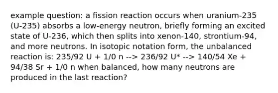 example question: a fission reaction occurs when uranium-235 (U-235) absorbs a low-energy neutron, briefly forming an excited state of U-236, which then splits into xenon-140, strontium-94, and more neutrons. In isotopic notation form, the unbalanced reaction is: 235/92 U + 1/0 n --> 236/92 U* --> 140/54 Xe + 94/38 Sr + 1/0 n when balanced, how many neutrons are produced in the last reaction?