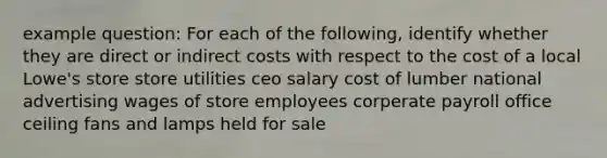 example question: For each of the following, identify whether they are direct or indirect costs with respect to the cost of a local Lowe's store store utilities ceo salary cost of lumber national advertising wages of store employees corperate payroll office ceiling fans and lamps held for sale