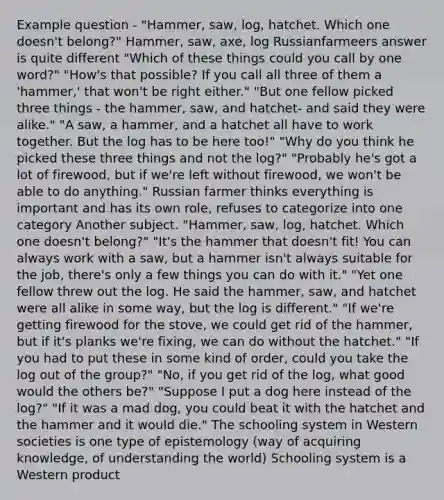 Example question - "Hammer, saw, log, hatchet. Which one doesn't belong?" Hammer, saw, axe, log Russianfarmeers answer is quite different "Which of these things could you call by one word?" "How's that possible? If you call all three of them a 'hammer,' that won't be right either." "But one fellow picked three things - the hammer, saw, and hatchet- and said they were alike." "A saw, a hammer, and a hatchet all have to work together. But the log has to be here too!" "Why do you think he picked these three things and not the log?" "Probably he's got a lot of firewood, but if we're left without firewood, we won't be able to do anything." Russian farmer thinks everything is important and has its own role, refuses to categorize into one category Another subject. "Hammer, saw, log, hatchet. Which one doesn't belong?" "It's the hammer that doesn't fit! You can always work with a saw, but a hammer isn't always suitable for the job, there's only a few things you can do with it." "Yet one fellow threw out the log. He said the hammer, saw, and hatchet were all alike in some way, but the log is different." "If we're getting firewood for the stove, we could get rid of the hammer, but if it's planks we're fixing, we can do without the hatchet." "If you had to put these in some kind of order, could you take the log out of the group?" "No, if you get rid of the log, what good would the others be?" "Suppose I put a dog here instead of the log?" "If it was a mad dog, you could beat it with the hatchet and the hammer and it would die." The schooling system in Western societies is one type of epistemology (way of acquiring knowledge, of understanding the world) Schooling system is a Western product