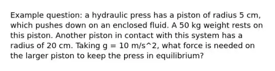 Example question: a hydraulic press has a piston of radius 5 cm, which pushes down on an enclosed fluid. A 50 kg weight rests on this piston. Another piston in contact with this system has a radius of 20 cm. Taking g = 10 m/s^2, what force is needed on the larger piston to keep the press in equilibrium?