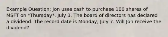 Example Question: Jon uses cash to purchase 100 shares of MSFT on *Thursday*, July 3. The board of directors has declared a dividend. The record date is Monday, July 7. Will Jon receive the dividend?