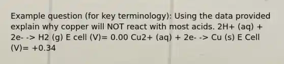 Example question (for key terminology): Using the data provided explain why copper will NOT react with most acids. 2H+ (aq) + 2e- -> H2 (g) E cell (V)= 0.00 Cu2+ (aq) + 2e- -> Cu (s) E Cell (V)= +0.34