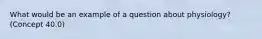 What would be an example of a question about physiology? (Concept 40.0)