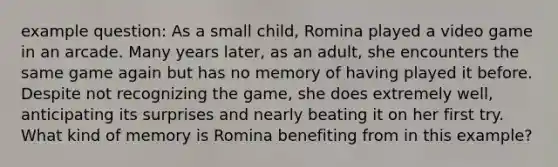 example question: As a small child, Romina played a video game in an arcade. Many years later, as an adult, she encounters the same game again but has no memory of having played it before. Despite not recognizing the game, she does extremely well, anticipating its surprises and nearly beating it on her first try. What kind of memory is Romina benefiting from in this example?