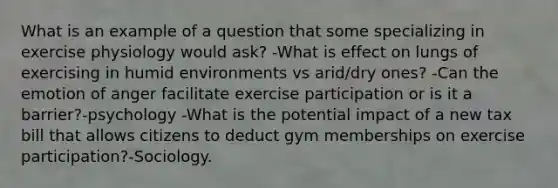 What is an example of a question that some specializing in exercise physiology would ask? -What is effect on lungs of exercising in humid environments vs arid/dry ones? -Can the emotion of anger facilitate exercise participation or is it a barrier?-psychology -What is the potential impact of a new tax bill that allows citizens to deduct gym memberships on exercise participation?-Sociology.