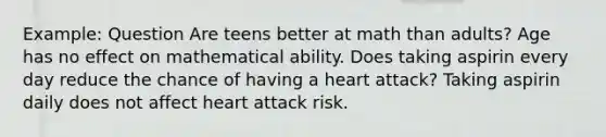 Example: Question Are teens better at math than adults? Age has no effect on mathematical ability. Does taking aspirin every day reduce the chance of having a heart attack? Taking aspirin daily does not affect heart attack risk.