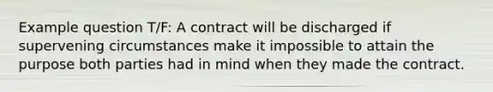 Example question T/F: A contract will be discharged if supervening circumstances make it impossible to attain the purpose both parties had in mind when they made the contract.