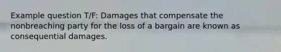 Example question T/F: Damages that compensate the nonbreaching party for the loss of a bargain are known as consequential damages.