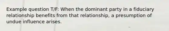 Example question T/F: When the dominant party in a fiduciary relationship benefits from that relationship, a presumption of undue influence arises.