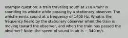 example question: a train traveling south at 216 km/hr is sounding its whistle while passing by a stationary observer. The whistle emits sound at a frequency of 1400 Hz. What is the frequency heard by the stationary observer when the train is moving toward the observer, and when the train has passed the observer? Note: the speed of sound in air is ~ 340 m/s