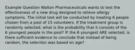 Example Question Walton Pharmaceuticals wants to test the effectiveness of a new drug designed to relieve allergy symptoms. The initial test will be conducted by treating 6 people chosen from a pool of 15 volunteers. If the treatment group is randomly selected, what is the probability that it consists of the 6 youngest people in the pool? IF the 6 youngest ARE selected, is there sufficient evidence to conclude that instead of being random, the selection was based on age?