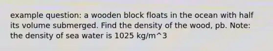 example question: a wooden block floats in the ocean with half its volume submerged. Find the density of the wood, pb. Note: the density of sea water is 1025 kg/m^3