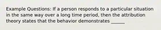 Example Questions: If a person responds to a particular situation in the same way over a long time period, then the attribution theory states that the behavior demonstrates ______