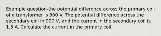 Example question-the potential difference across the primary coil of a transformer is 300 V. The potential difference across the secondary coil in 900 V, and the current in the secondary coil is 1.5 A. Calculate the current in the primary coil.