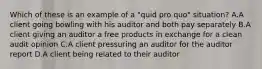 Which of these is an example of a "quid pro quo" situation? A.A client going bowling with his auditor and both pay separately B.A client giving an auditor a free products in exchange for a clean audit opinion C.A client pressuring an auditor for the auditor report D.A client being related to their auditor